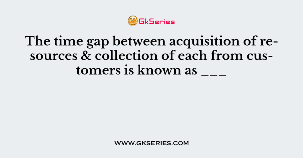 The time gap between acquisition of resources & collection of each from customers is known as ___