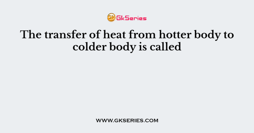 The transfer of heat from hotter body to colder body is called