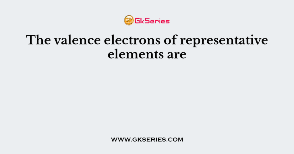 The valence electrons of representative elements are