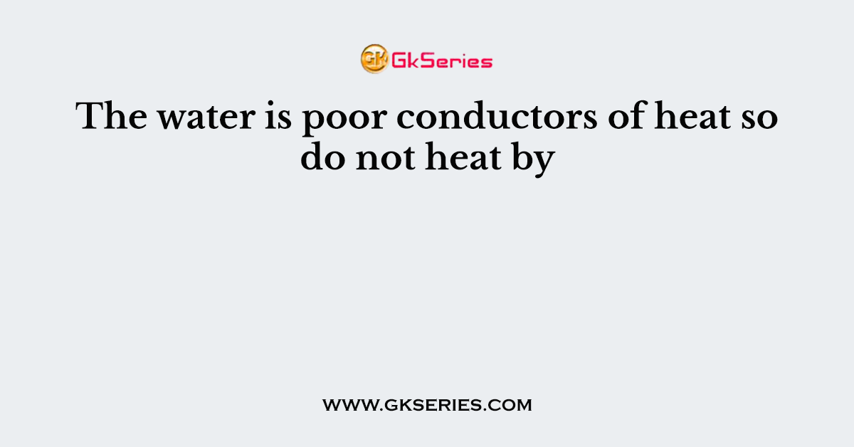 The water is poor conductors of heat so do not heat by
