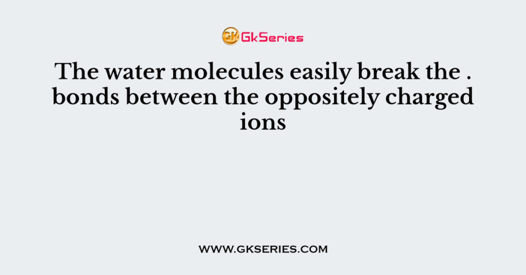 The water molecules easily break the . bonds between the oppositely charged ions