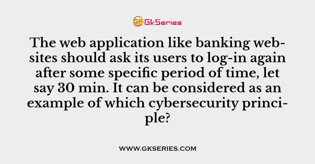The web application like banking websites should ask its users to log-in again after some specific period of time, let say 30 min. It can be considered as an example of which cybersecurity principle?