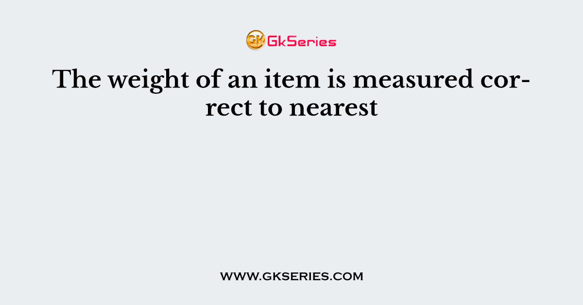 The weight of an item is measured correct to nearest