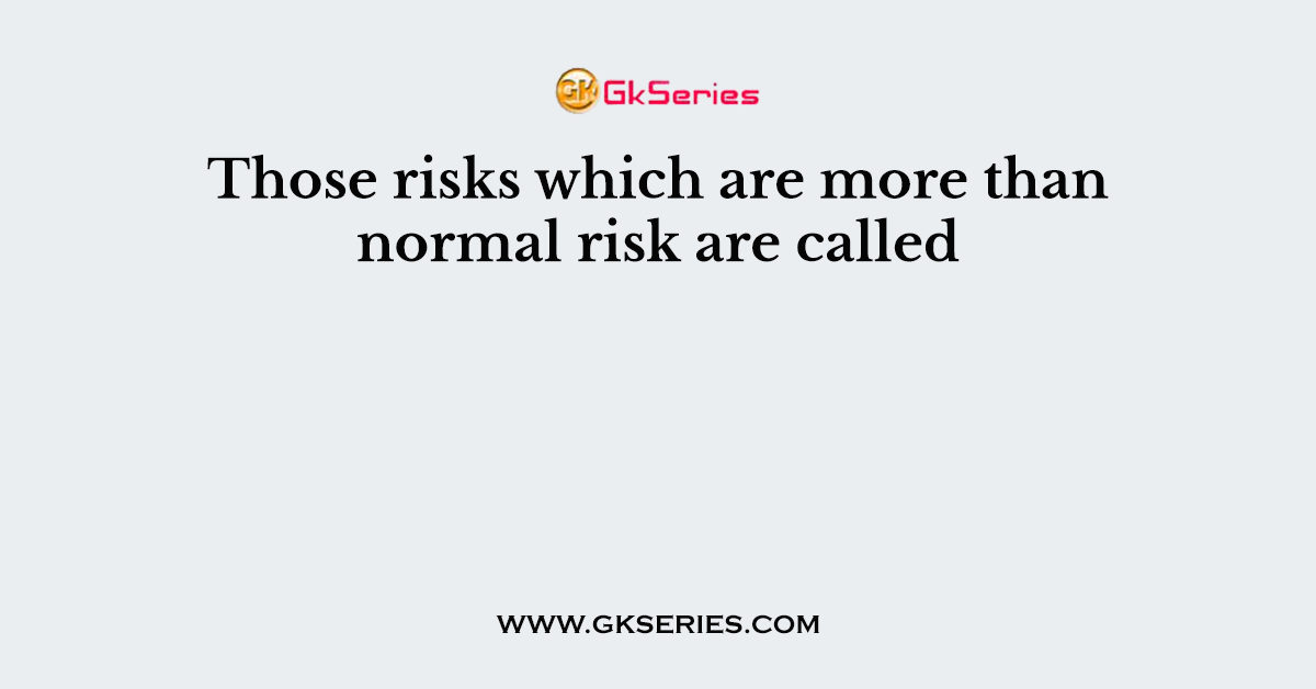 Those risks which are more than normal risk are called