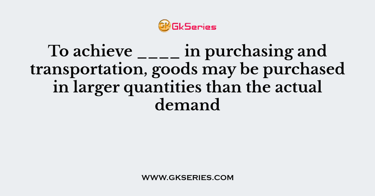 To achieve ____ in purchasing and transportation, goods may be purchased in larger quantities than the actual demand