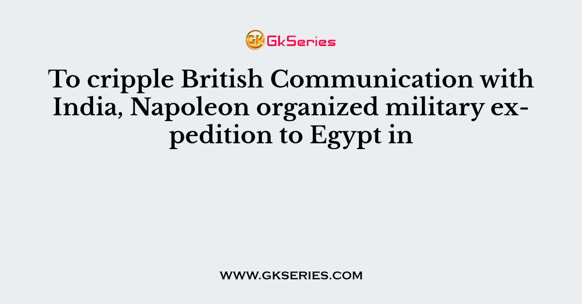 To cripple British Communication with India, Napoleon organized military expedition to Egypt in