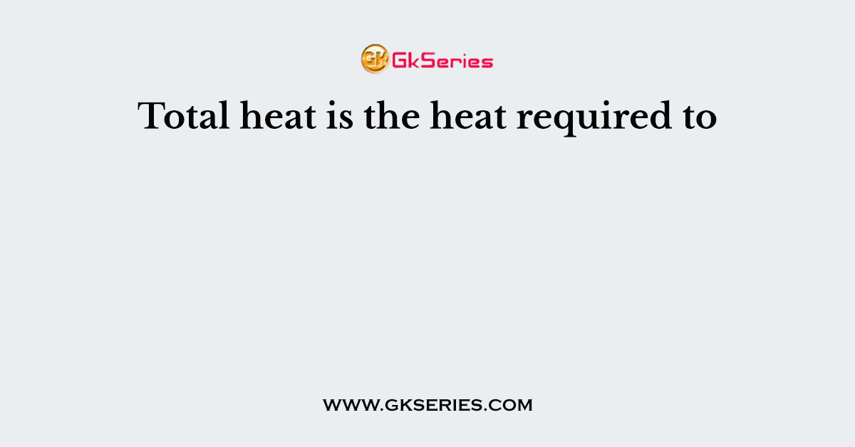 Total heat is the heat required to