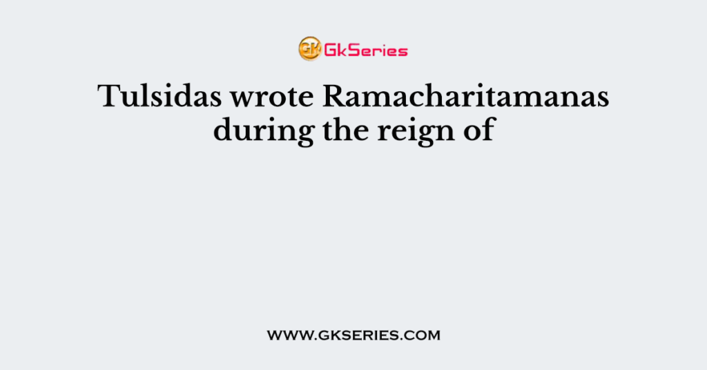 Tulsidas wrote Ramacharitamanas during the reign of