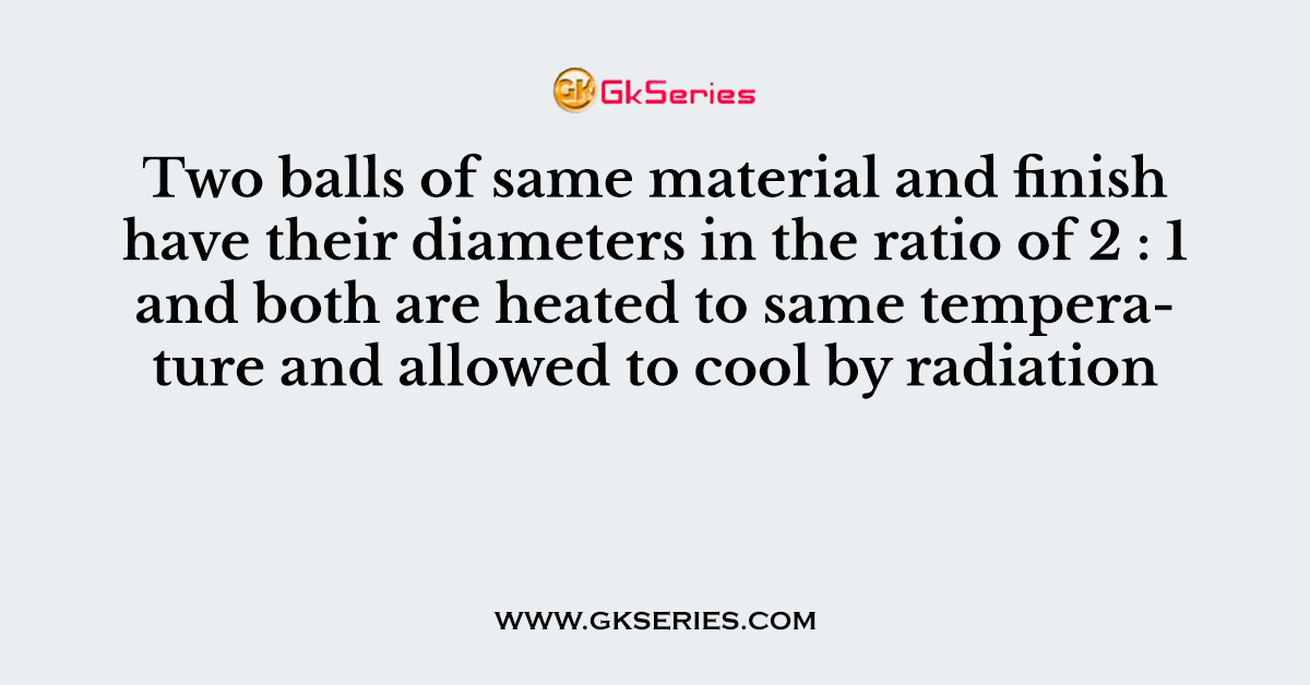Two balls of same material and finish have their diameters in the ratio of 2 : 1 and both are heated to same temperature and allowed to cool by radiation