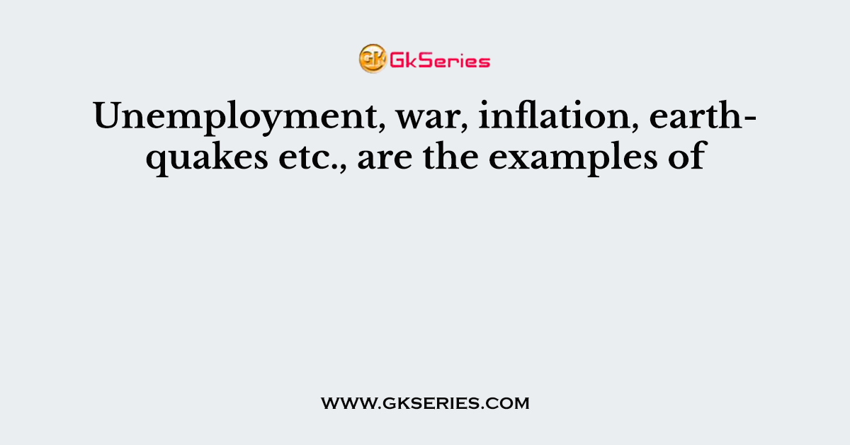 Unemployment, war, inflation, earthquakes etc., are the examples of
