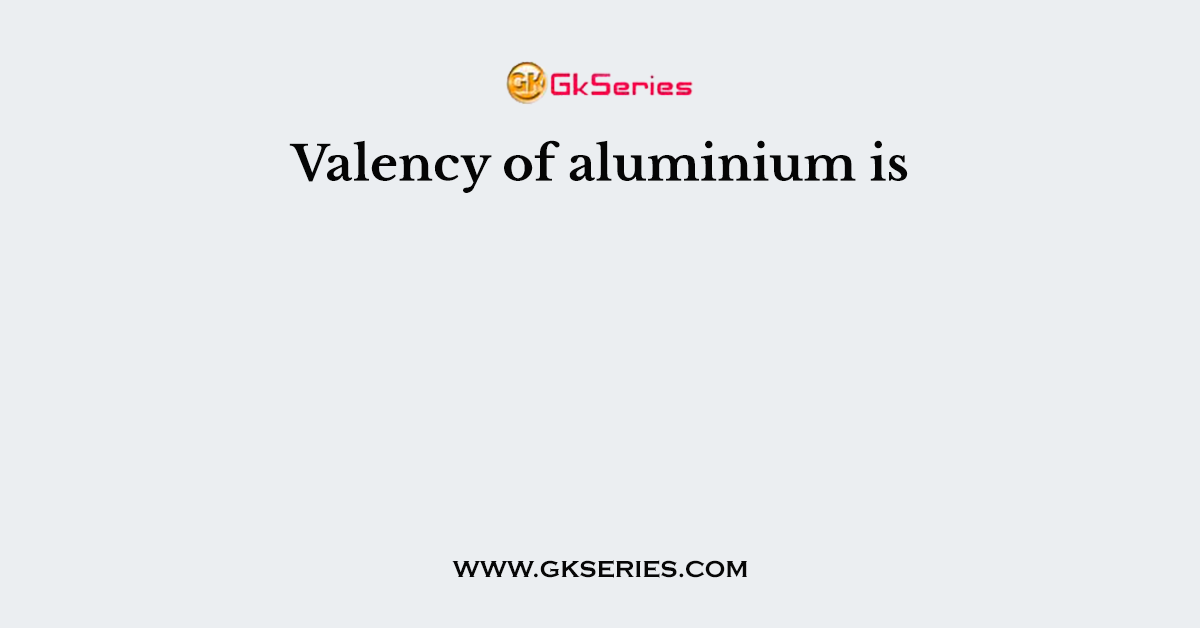 Valency of aluminium is