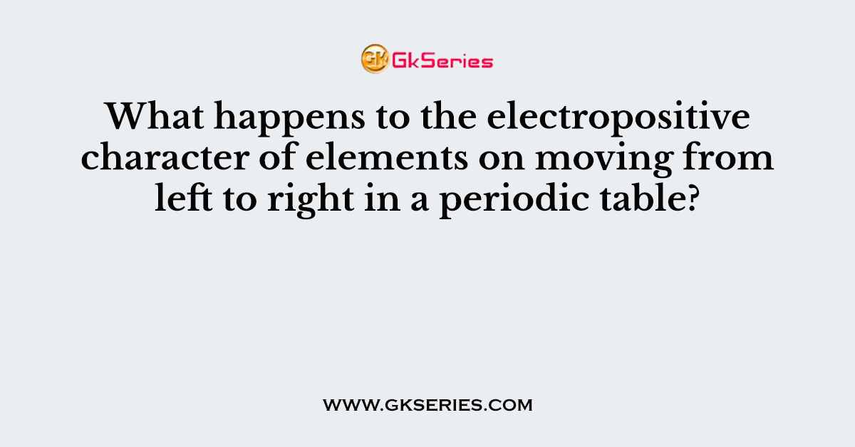 What happens to the electropositive character of elements on moving from left to right in a periodic table?