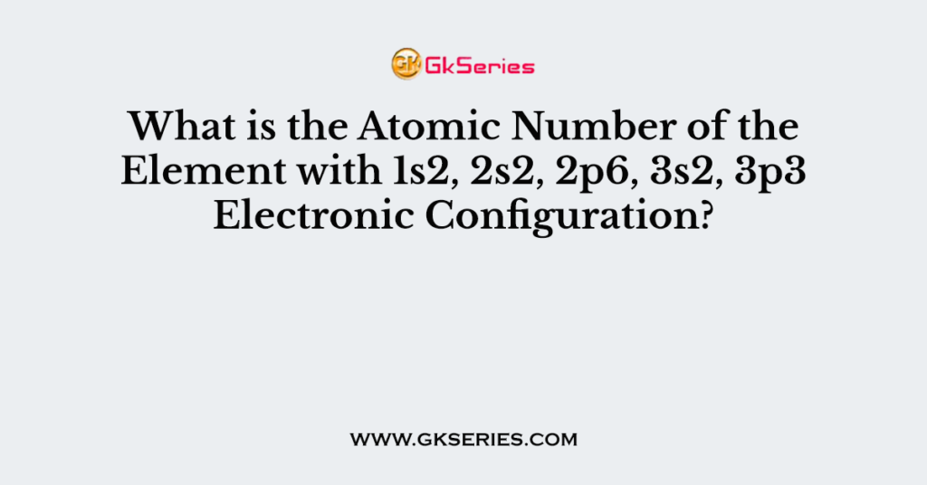 What is the Atomic Number of the Element with 1s2, 2s2, 2p6, 3s2, 3p3 Electronic Configuration?