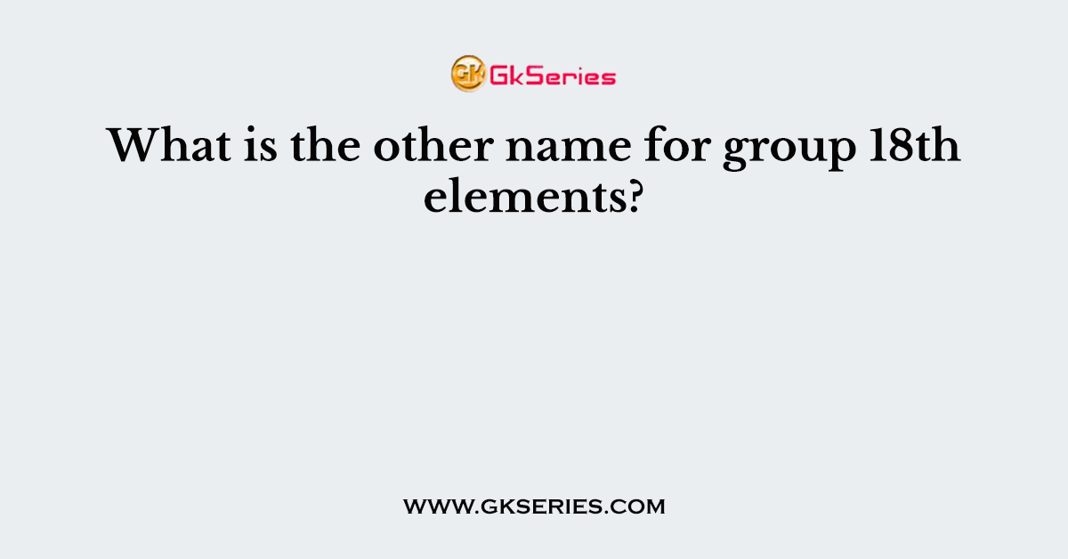 What is the other name for group 18th elements?