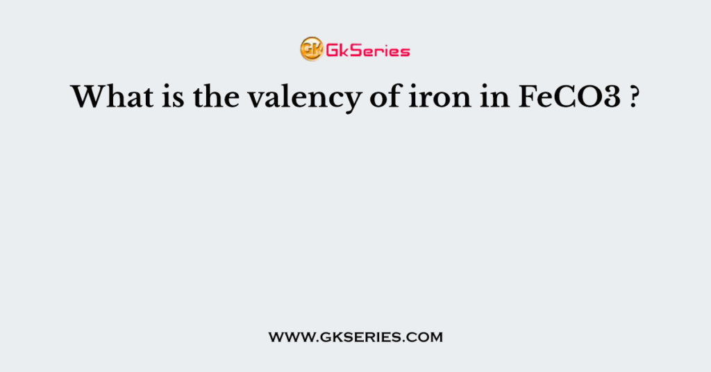 What is the valency of iron in FeCO3 ?