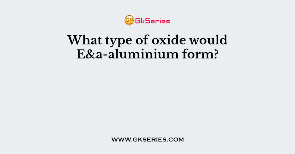 What type of oxide would E&a-aluminium form?