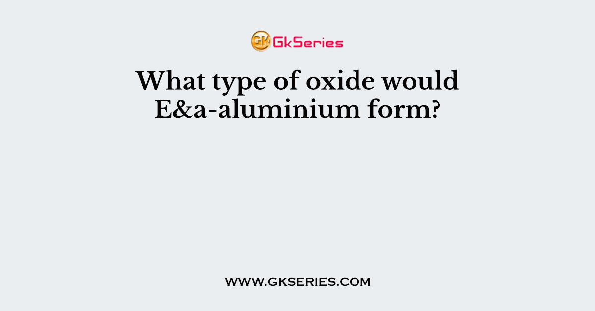 What type of oxide would E&a-aluminium form?