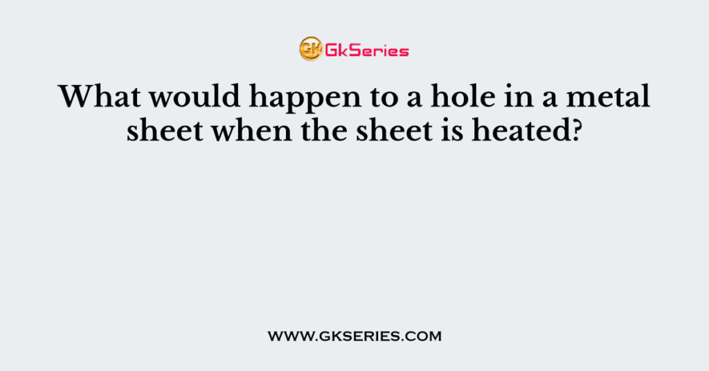 What would happen to a hole in a metal sheet when the sheet is heated?