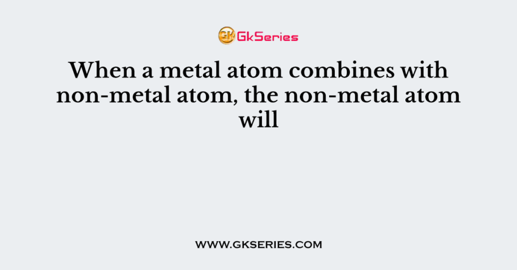 When a metal atom combines with non-metal atom, the non-metal atom will