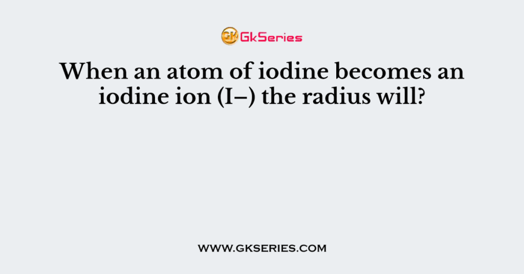 When an atom of iodine becomes an iodine ion (I–) the radius will?