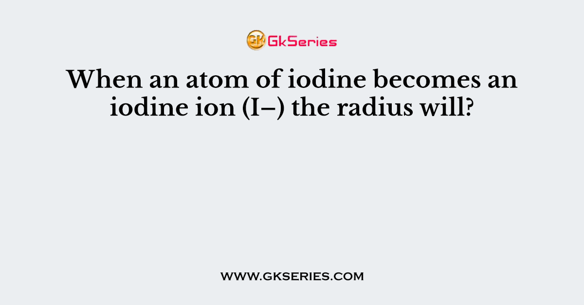 When an atom of iodine becomes an iodine ion (I–) the radius will?