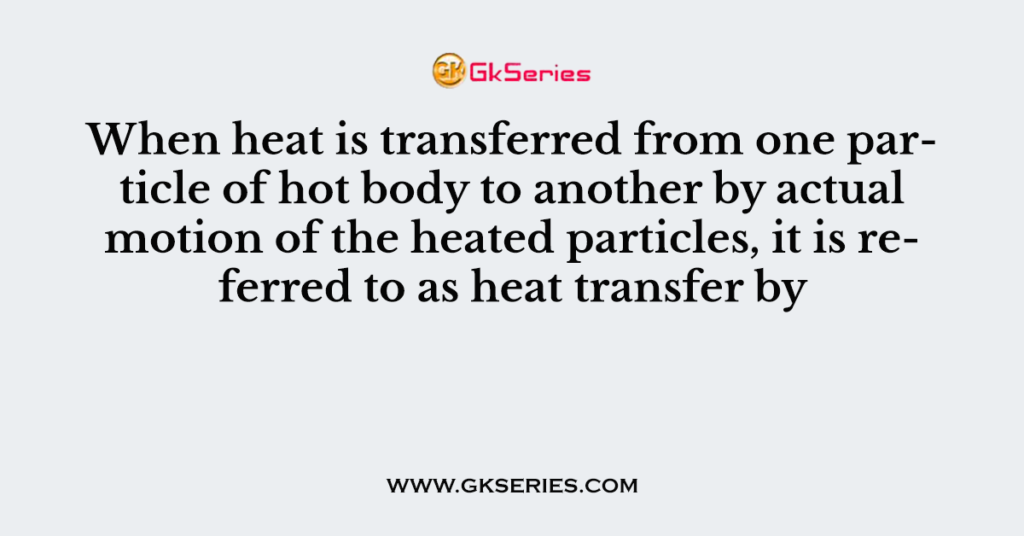 When heat is transferred from one particle of hot body to another by actual motion of the heated particles, it is referred to as heat transfer by