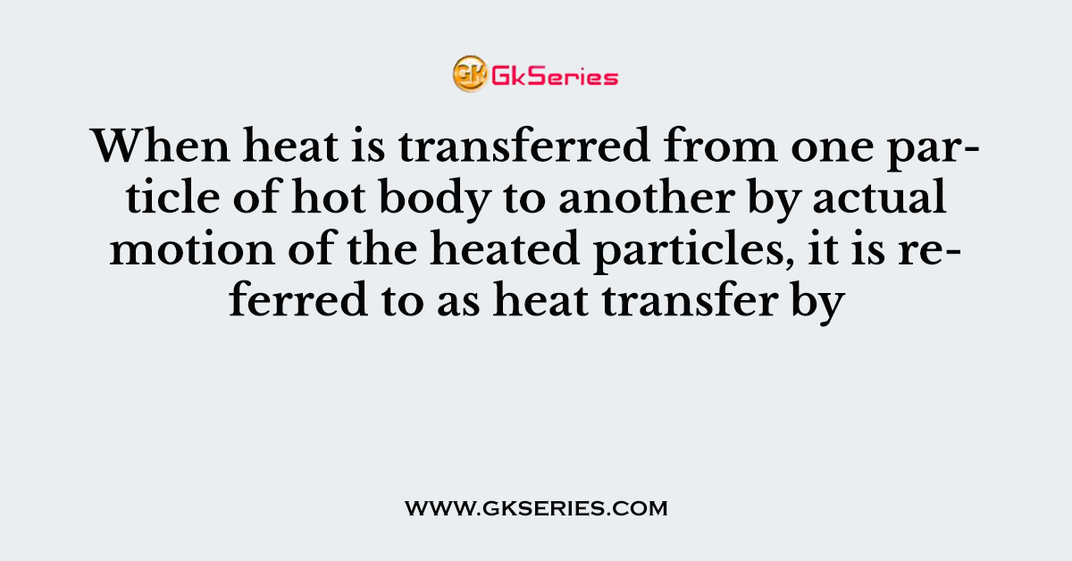 When heat is transferred from one particle of hot body to another by actual motion of the heated particles, it is referred to as heat transfer by