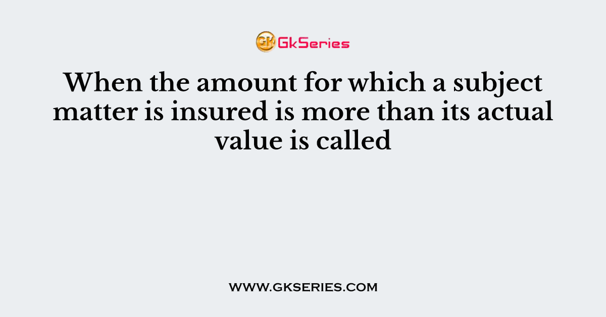 When the amount for which a subject matter is insured is more than its actual value is called