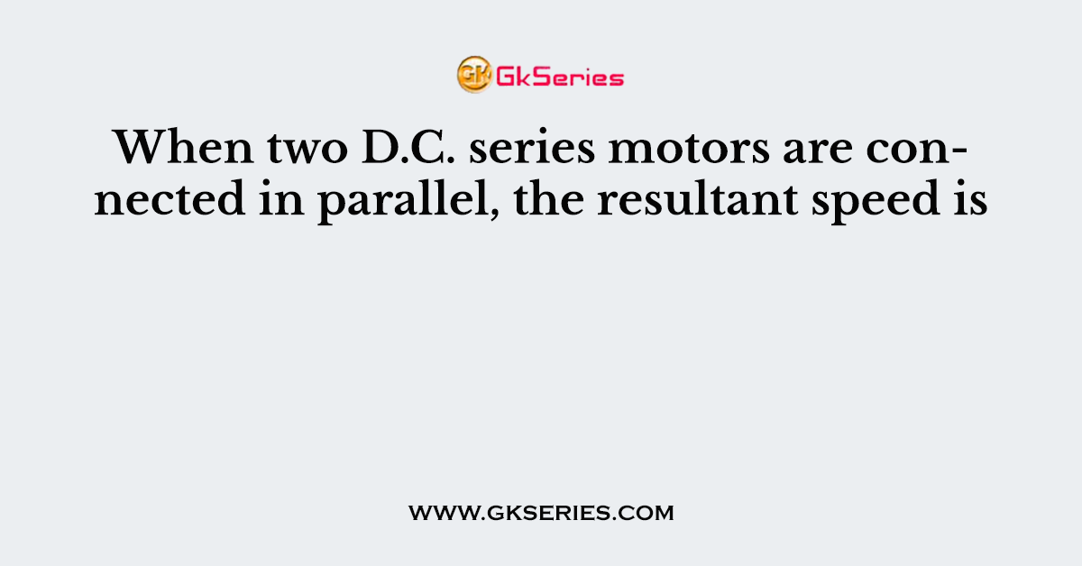 When two D.C. series motors are connected in parallel, the resultant speed is