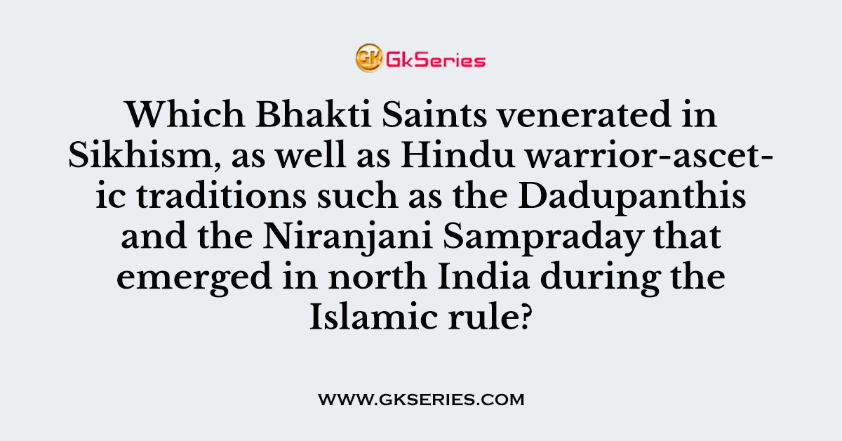 Which Bhakti Saints venerated in Sikhism, as well as Hindu warrior-ascetic traditions such as the Dadupanthis and the Niranjani Sampraday that emerged in north India during the Islamic rule?