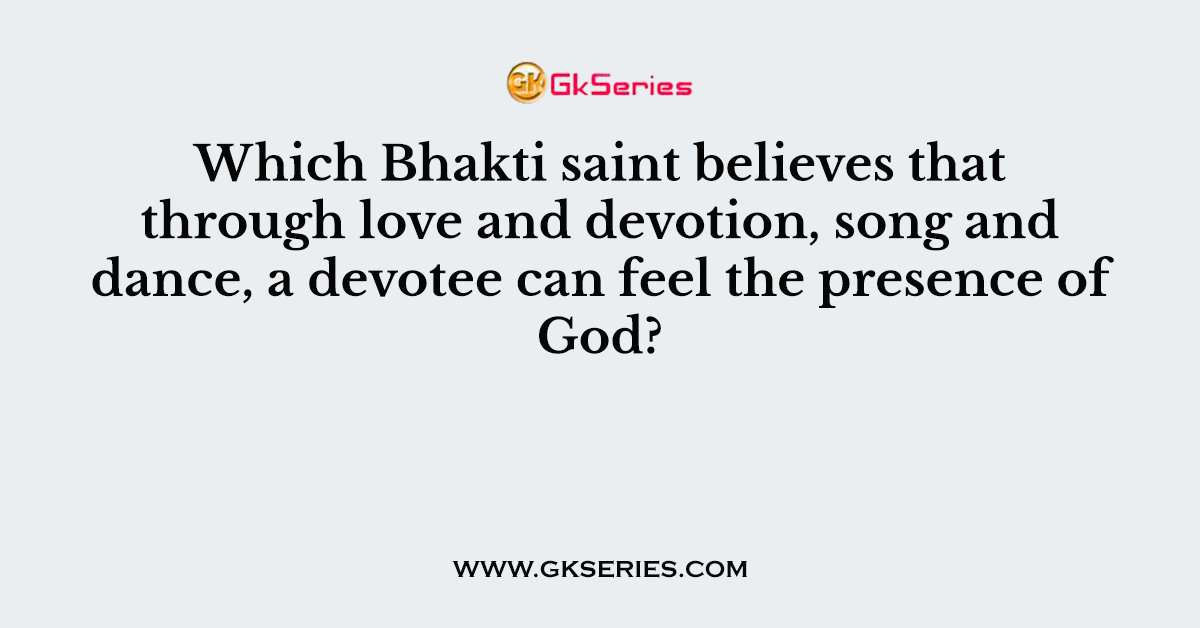 Which Bhakti saint believes that through love and devotion, song and dance, a devotee can feel the presence of God?
