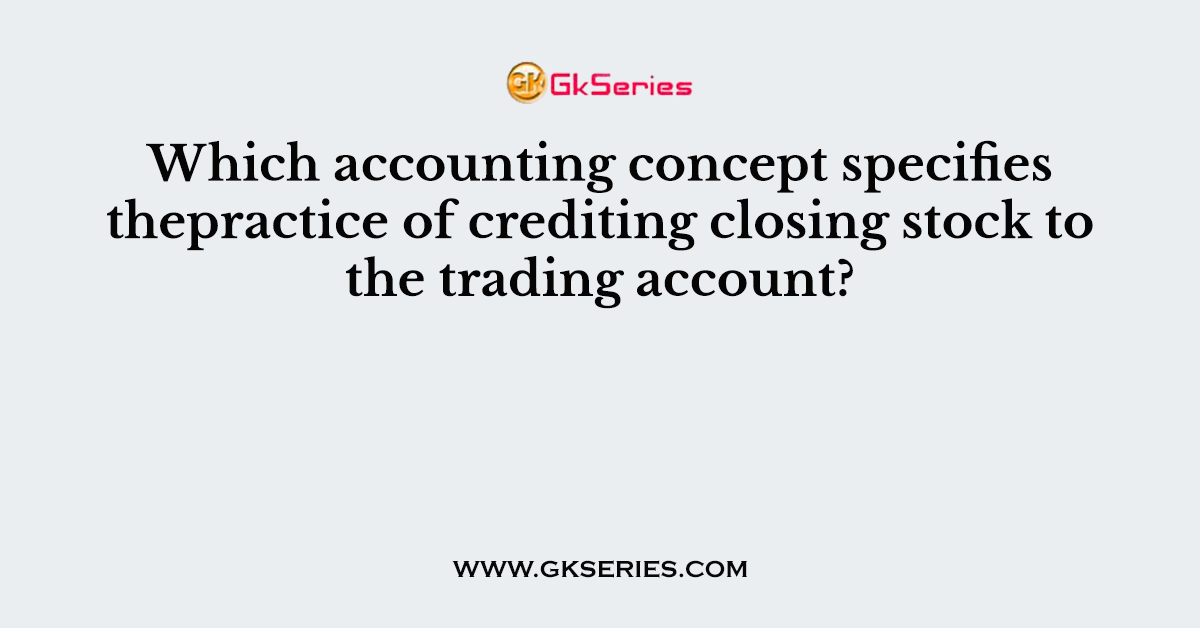 Which accounting concept specifies thepractice of crediting closing stock to the trading account?