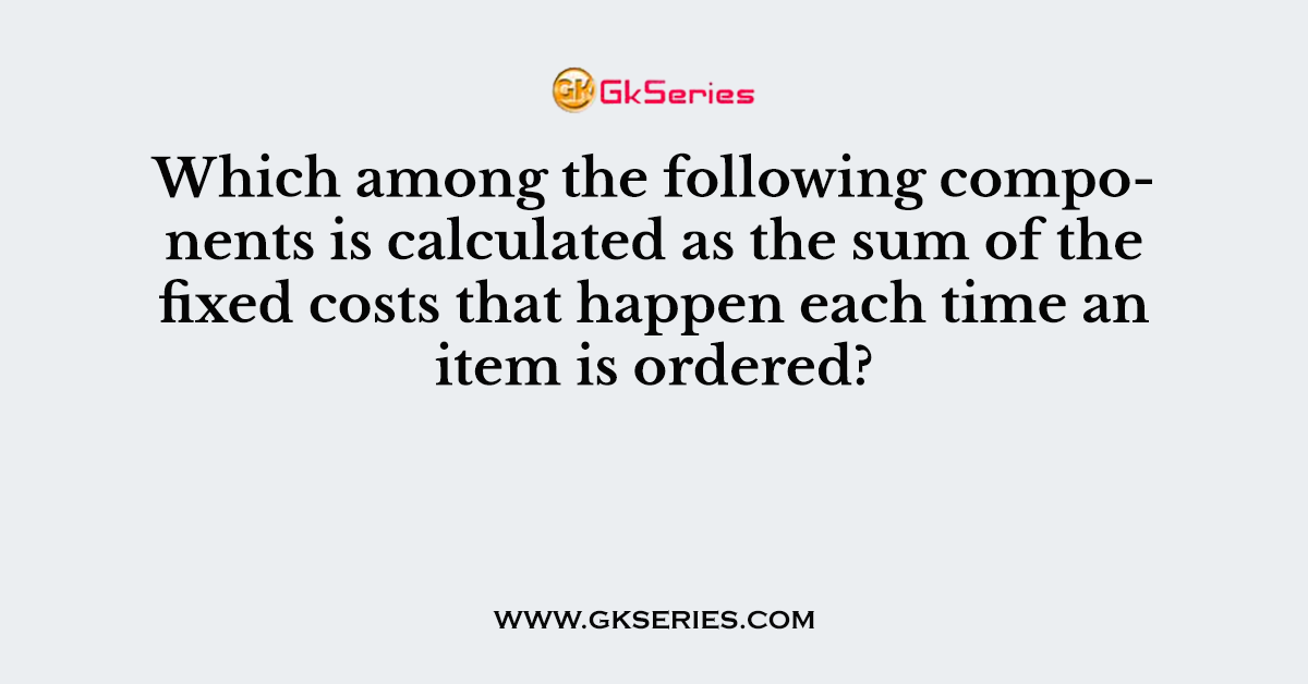 Which among the following components is calculated as the sum of the fixed costs that happen each time an item is ordered?
