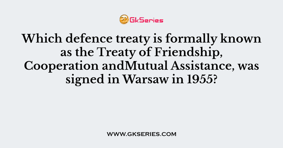 Which defence treaty is formally known as the Treaty of Friendship, Cooperation andMutual Assistance, was signed in Warsaw in 1955?
