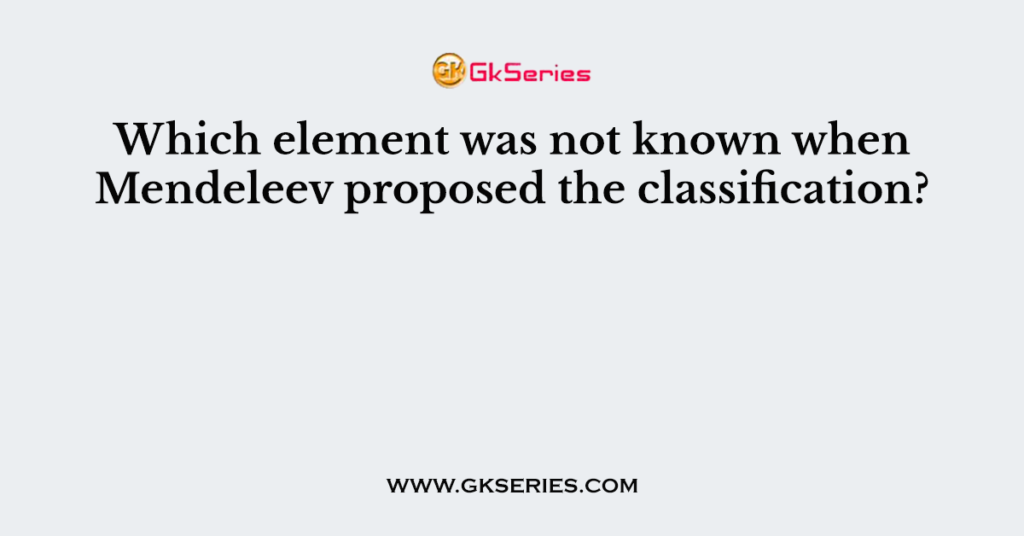 Which element was not known when Mendeleev proposed the classification?