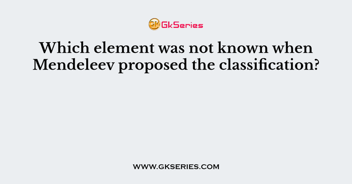 Which element was not known when Mendeleev proposed the classification?