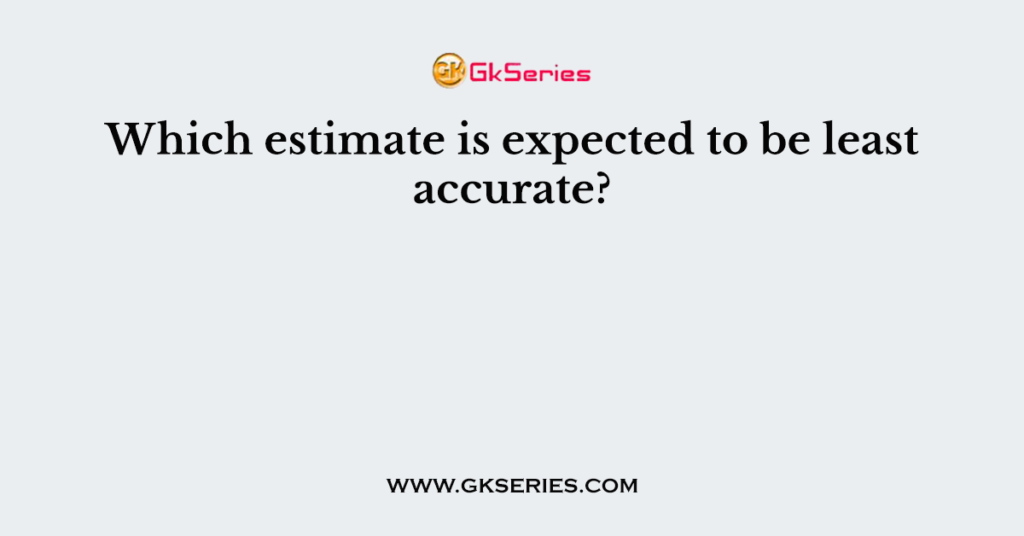 Which estimate is expected to be least accurate?