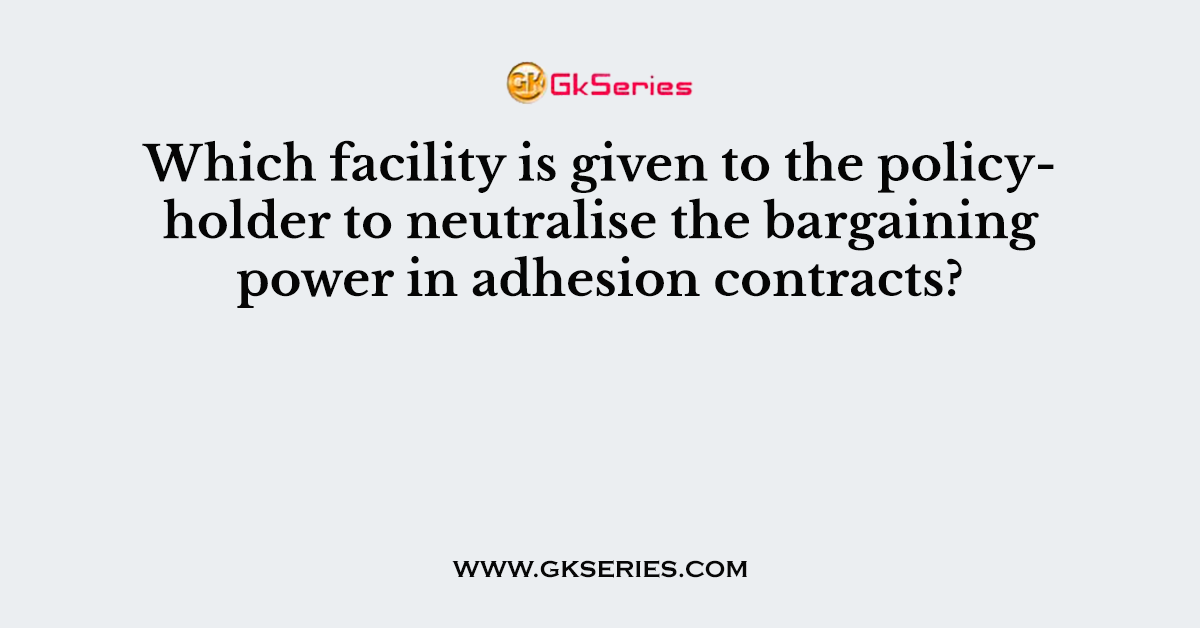 Which facility is given to the policyholder to neutralise the bargaining power in adhesion contracts?