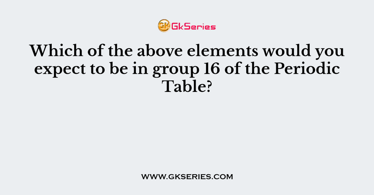 Which of the above elements would you expect to be in group 16 of the Periodic Table?