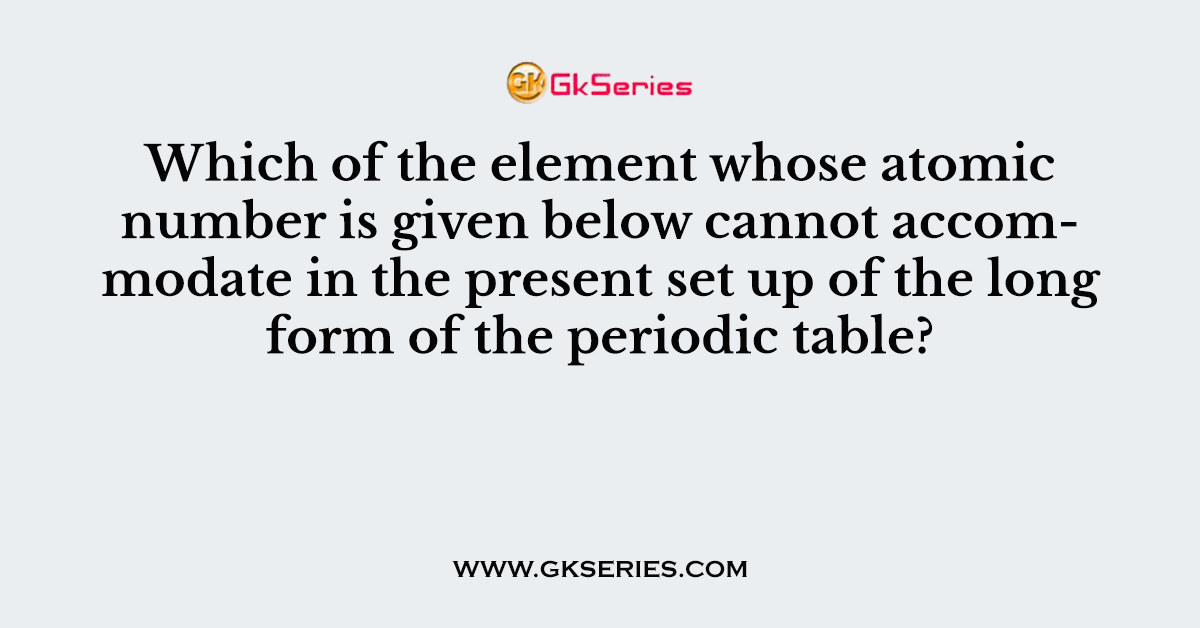 Which of the element whose atomic number is given below cannot accommodate in the present set up of the long form of the periodic table?