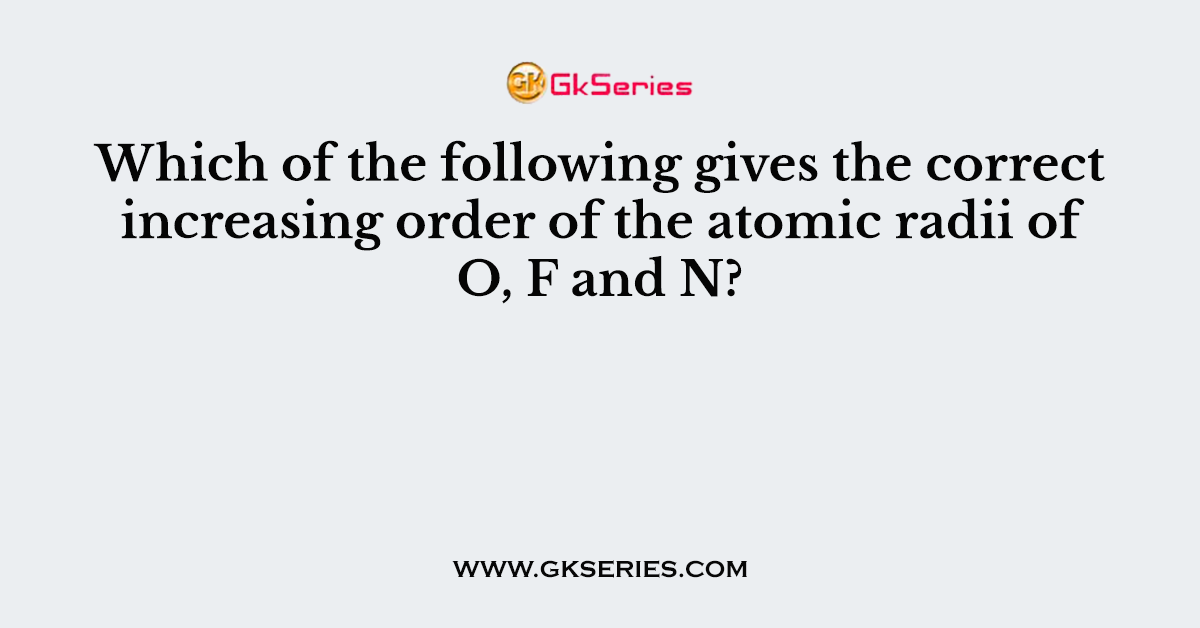 Which of the following gives the correct increasing order of the atomic radii of O, F and N?