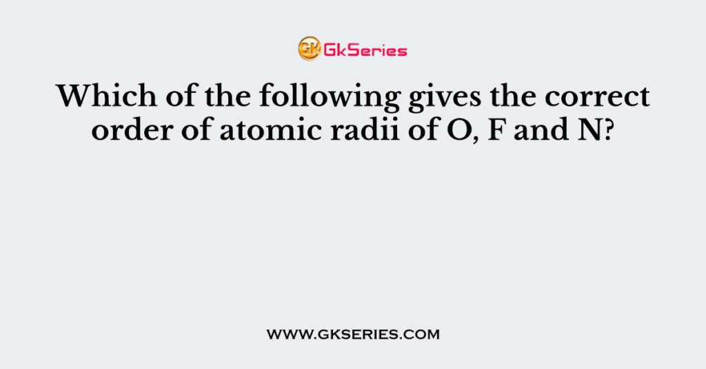 Which of the following gives the correct order of atomic radii of O, F