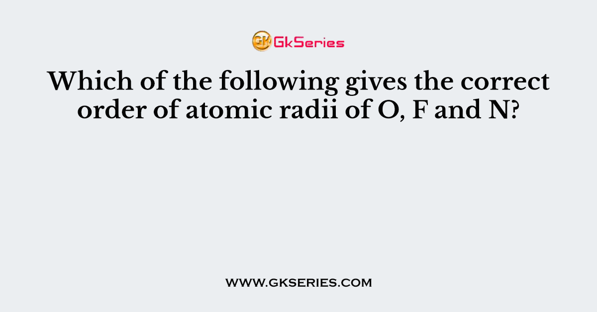 Which of the following gives the correct order of atomic radii of O, F and N?
