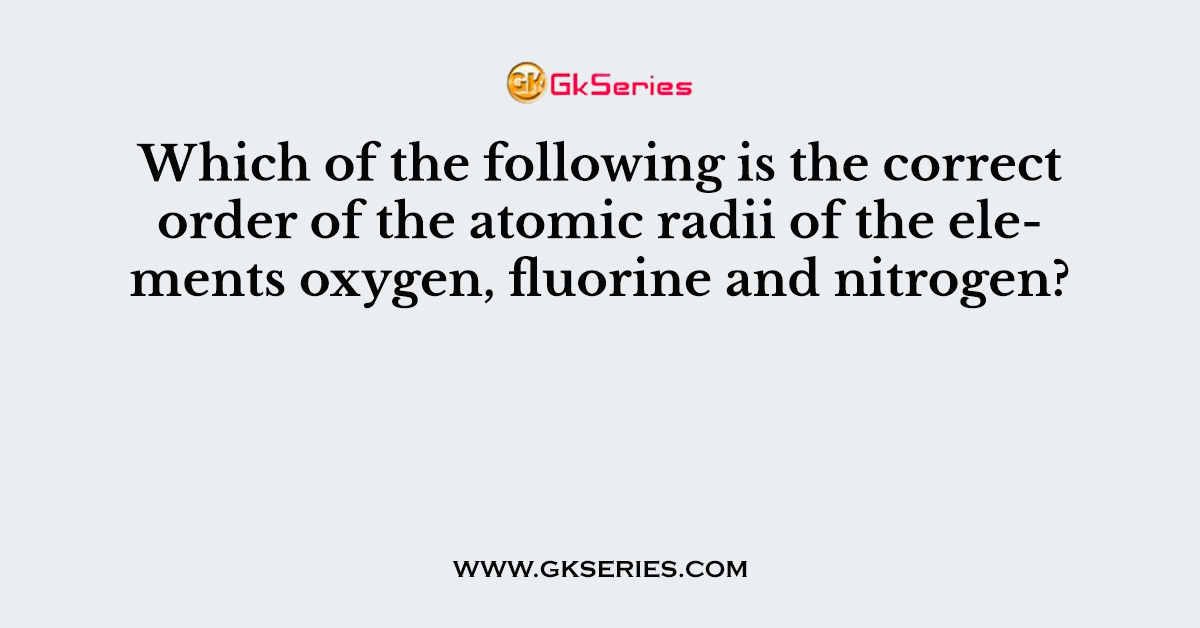 Which of the following is the correct order of the atomic radii of the elements oxygen, fluorine and nitrogen?