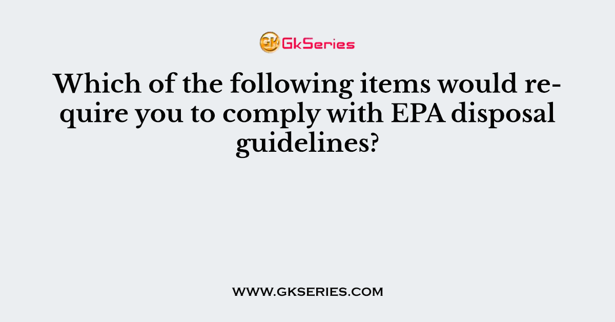 Which of the following items would require you to comply with EPA disposal guidelines?