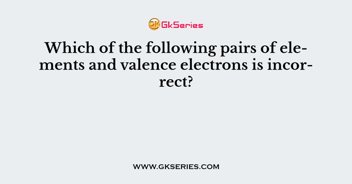 Which of the following pairs of elements and valence electrons is incorrect?
