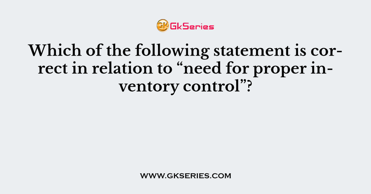 Which of the following statement is correct in relation to “need for proper inventory control”?