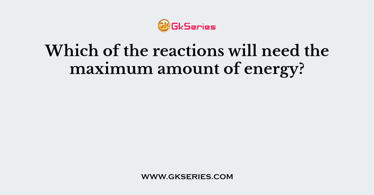 Which of the reactions will need the maximum amount of energy?