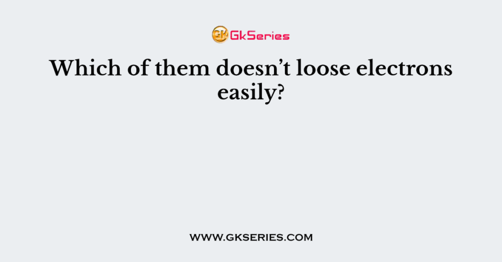 Which of them doesn’t loose electrons easily?