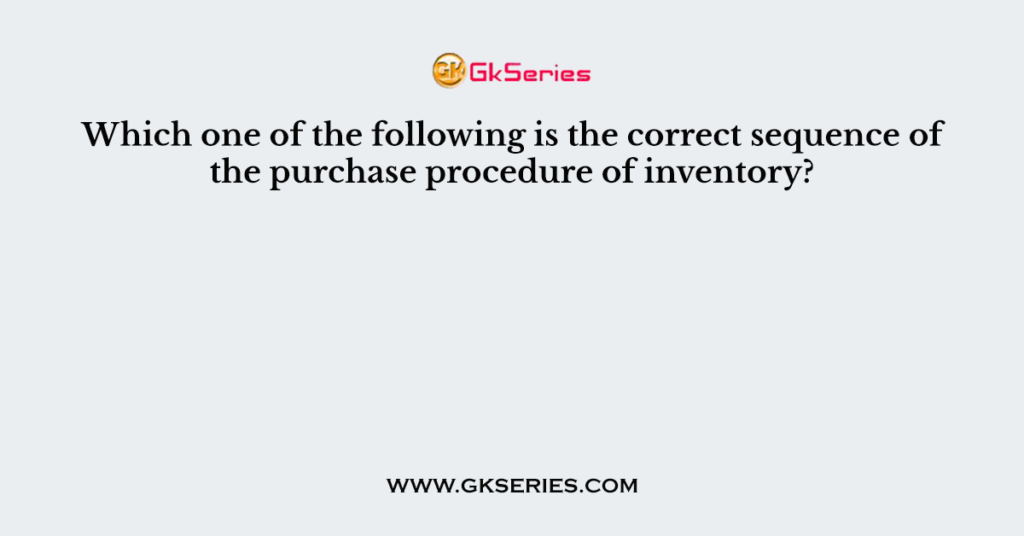 Which one of the following is the correct sequence of the purchase procedure of inventory?